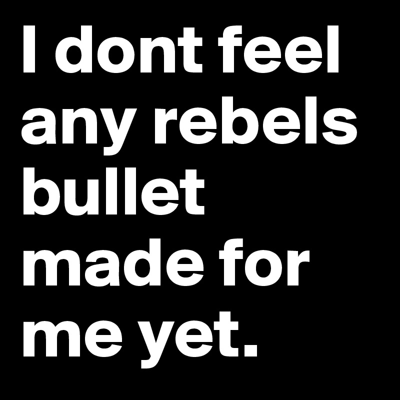 I dont feel any rebels bullet made for me yet.