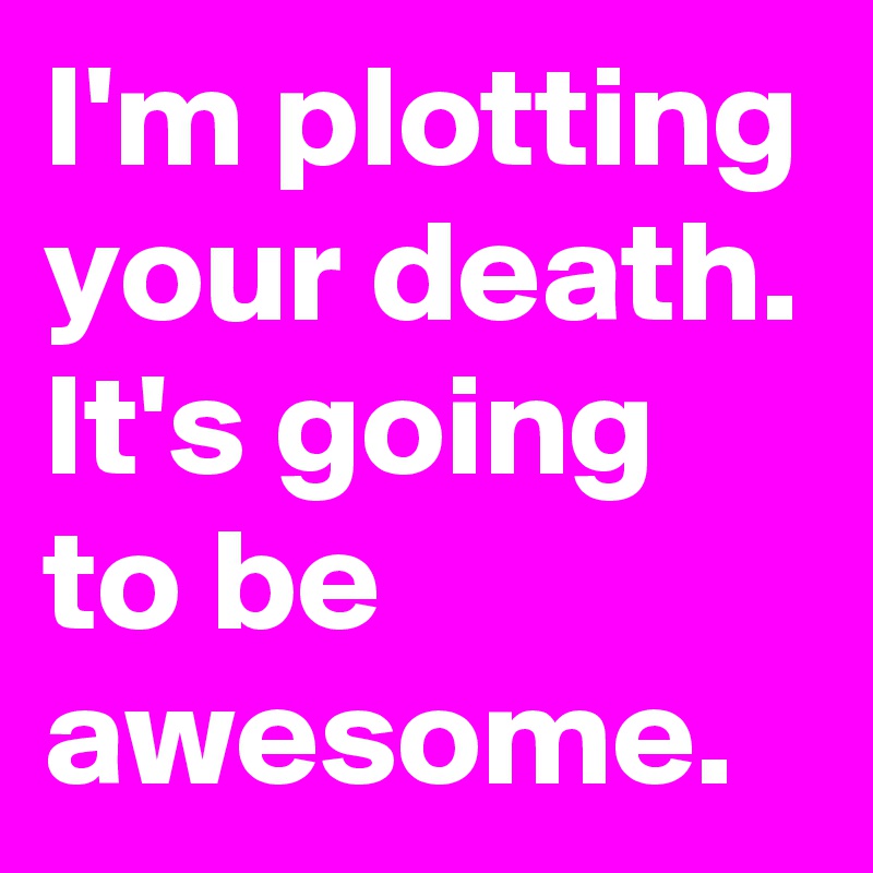 I'm plotting your death. It's going to be awesome.