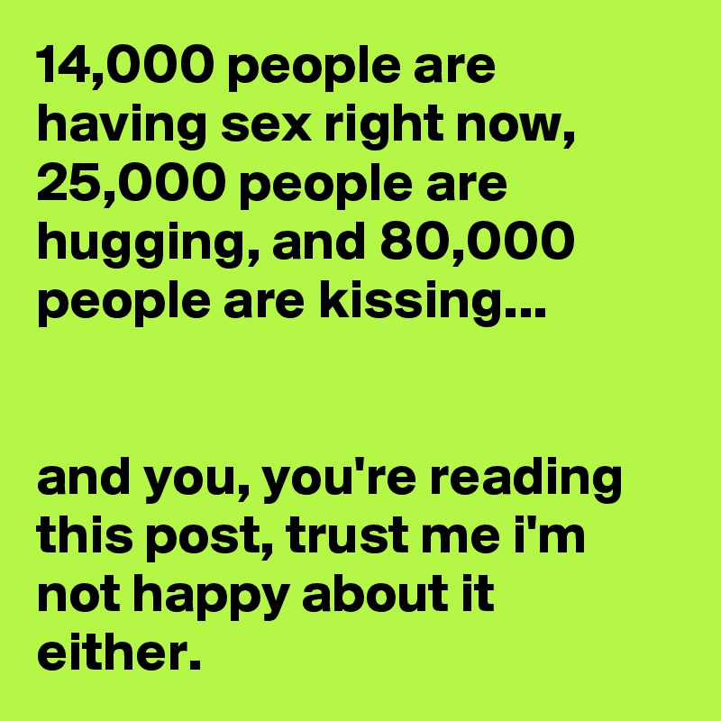14,000 people are having sex right now, 25,000 people are hugging, and 80,000 people are kissing...


and you, you're reading this post, trust me i'm not happy about it either.
