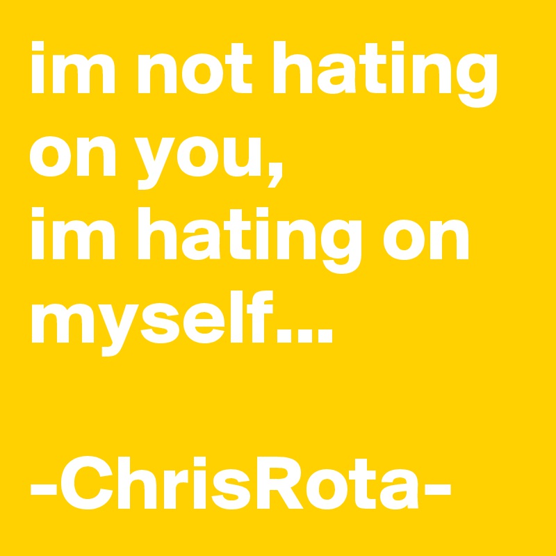 im not hating on you, 
im hating on myself...

-ChrisRota-