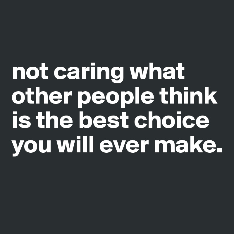 

not caring what other people think is the best choice you will ever make. 

