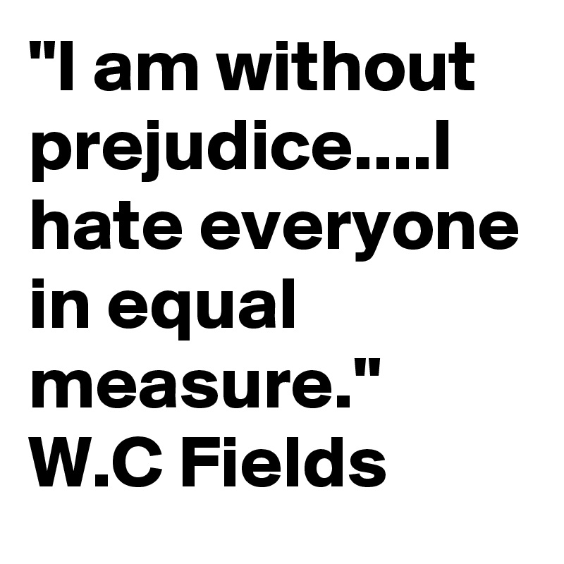 "I am without prejudice....I hate everyone in equal measure."
W.C Fields