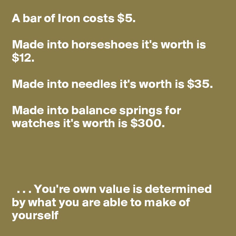 A bar of Iron costs $5.

Made into horseshoes it's worth is $12.

Made into needles it's worth is $35.

Made into balance springs for watches it's worth is $300.




  . . . You're own value is determined by what you are able to make of yourself