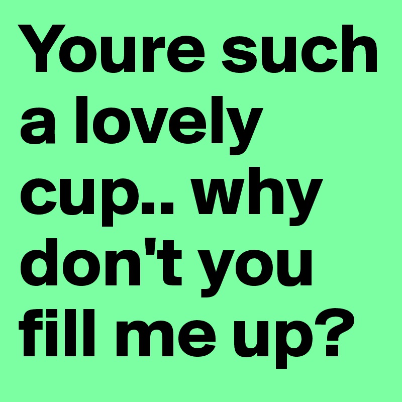 Youre such a lovely cup.. why don't you fill me up? 