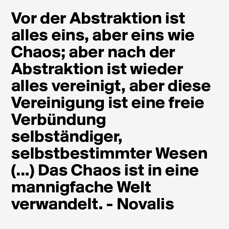 Vor der Abstraktion ist alles eins, aber eins wie Chaos; aber nach der Abstraktion ist wieder alles vereinigt, aber diese Vereinigung ist eine freie Verbündung selbständiger, selbstbestimmter Wesen (...) Das Chaos ist in eine mannigfache Welt verwandelt. - Novalis