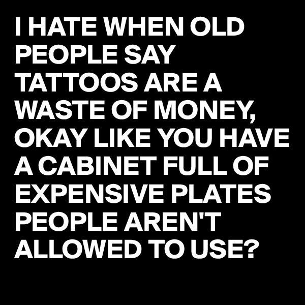 I HATE WHEN OLD PEOPLE SAY TATTOOS ARE A WASTE OF MONEY, OKAY LIKE YOU HAVE A CABINET FULL OF EXPENSIVE PLATES PEOPLE AREN'T ALLOWED TO USE?