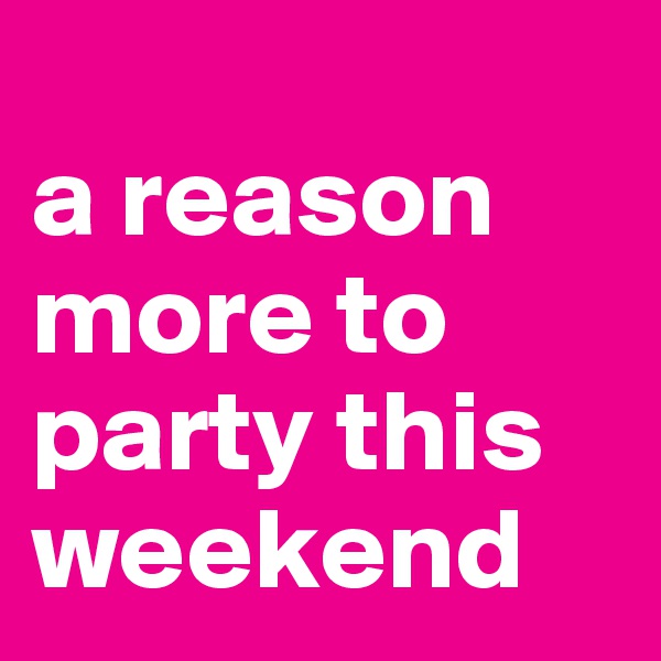 
a reason more to party this weekend