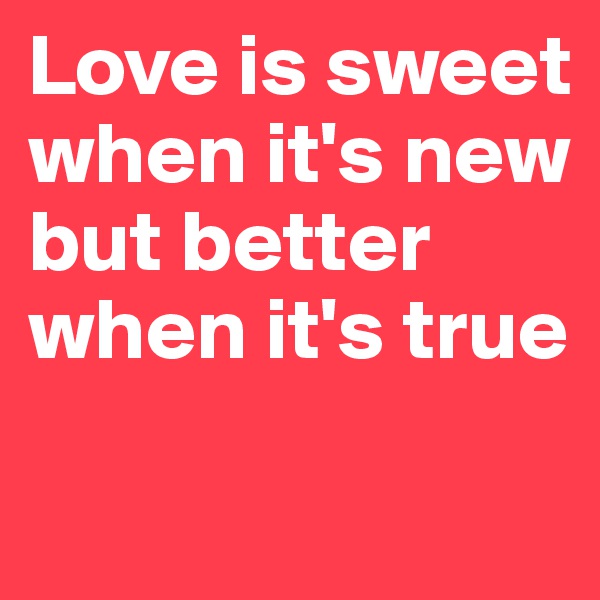 Love is sweet when it's new  but better 
when it's true 

