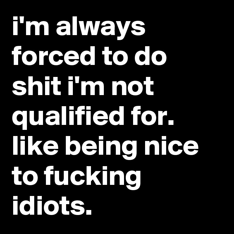i'm always forced to do shit i'm not qualified for. like being nice to fucking idiots.