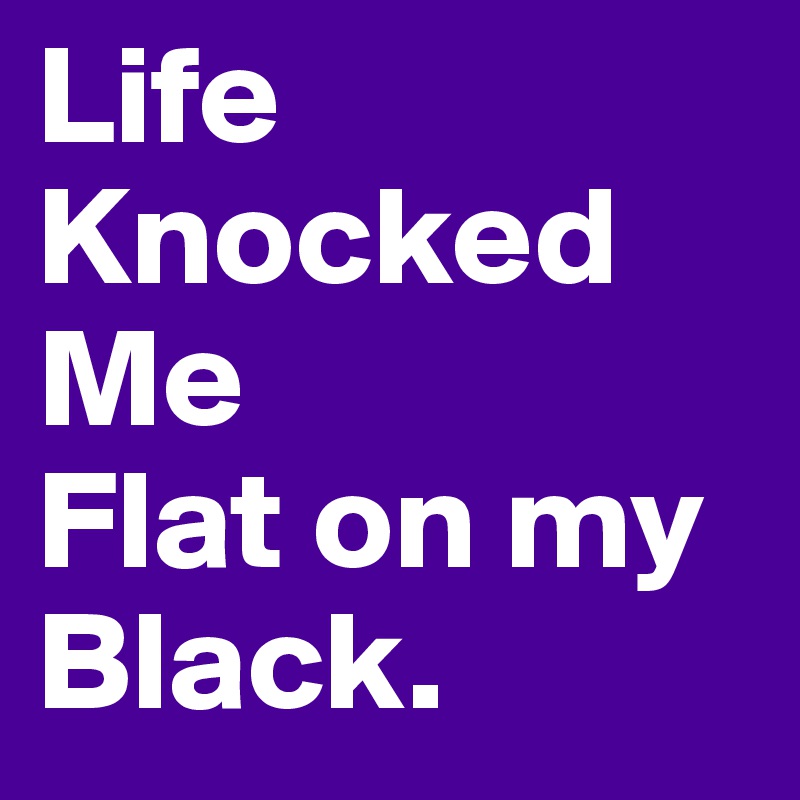 Life
Knocked 
Me
Flat on my
Black.