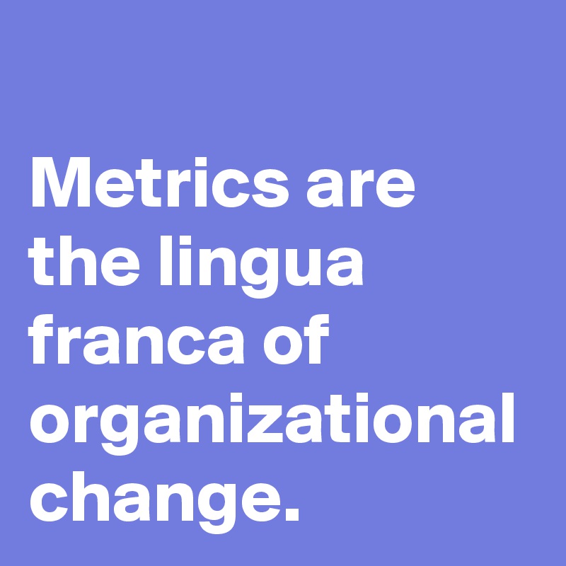 Metrics are the lingua franca of organizational change.