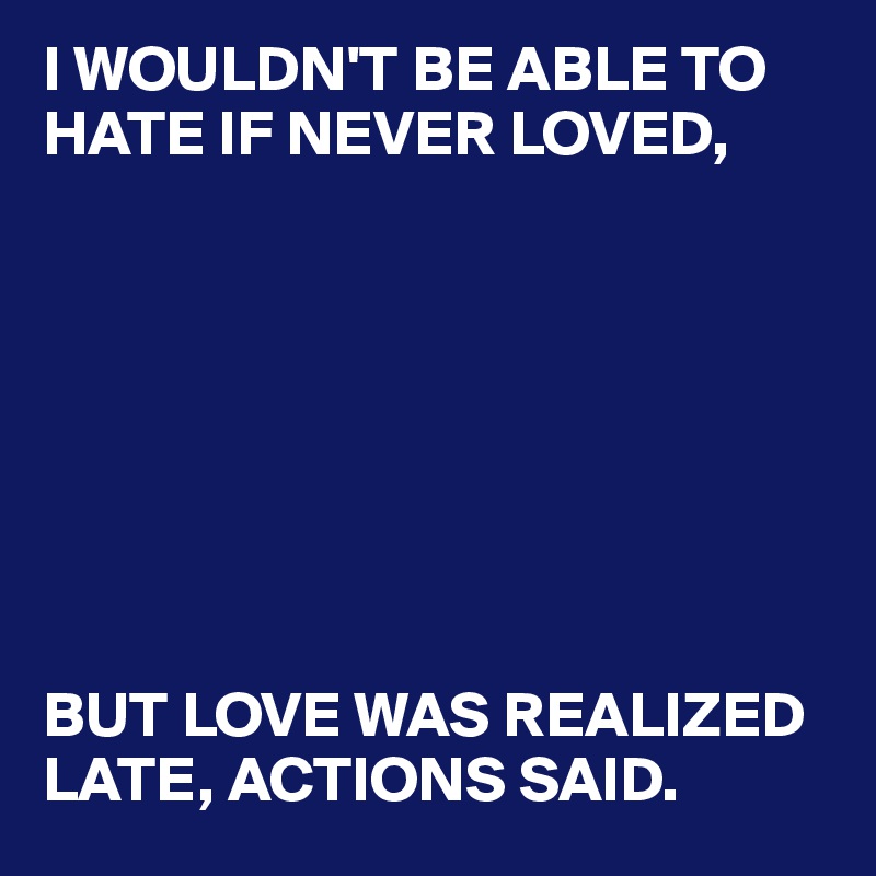 I WOULDN'T BE ABLE TO HATE IF NEVER LOVED, 








BUT LOVE WAS REALIZED LATE, ACTIONS SAID.