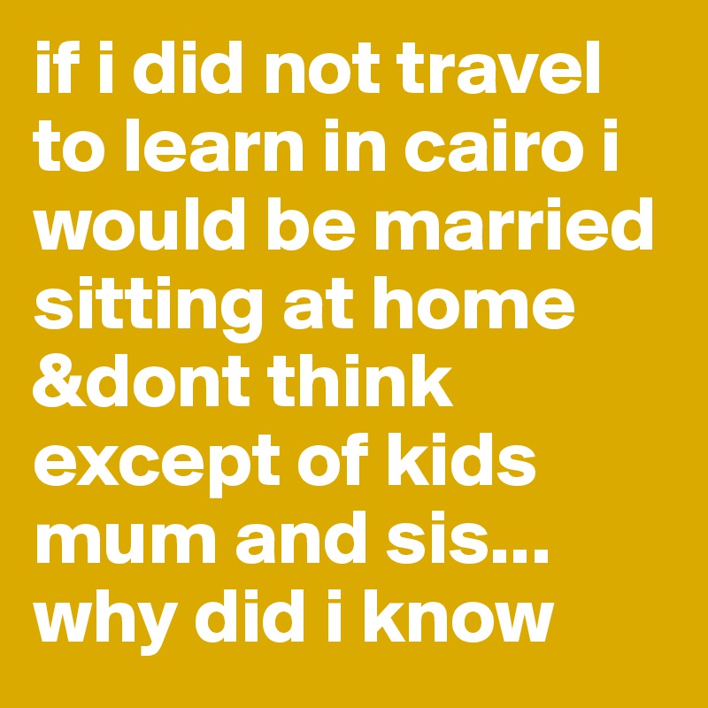 if i did not travel to learn in cairo i would be married sitting at home &dont think except of kids mum and sis... why did i know