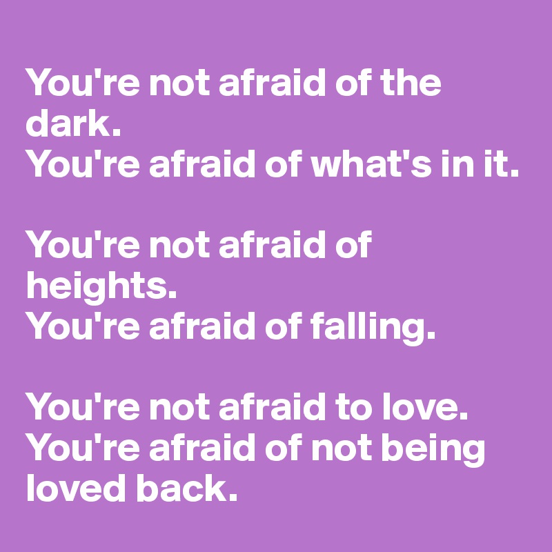 
You're not afraid of the dark.
You're afraid of what's in it.

You're not afraid of heights.
You're afraid of falling.

You're not afraid to love.
You're afraid of not being loved back.