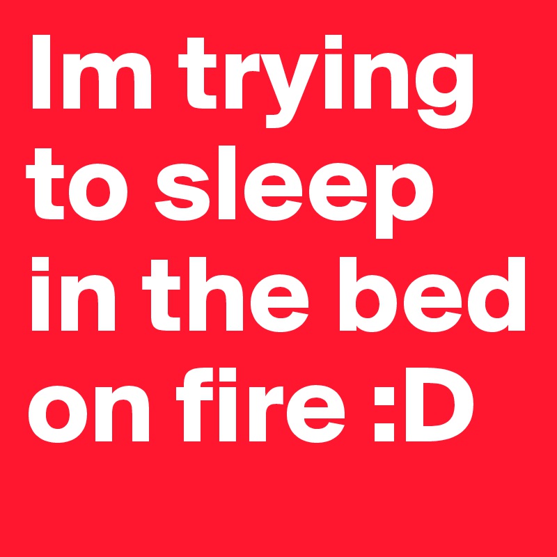 Im trying to sleep in the bed on fire :D