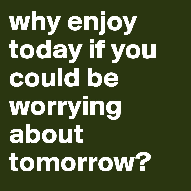 why enjoy today if you could be worrying about tomorrow?