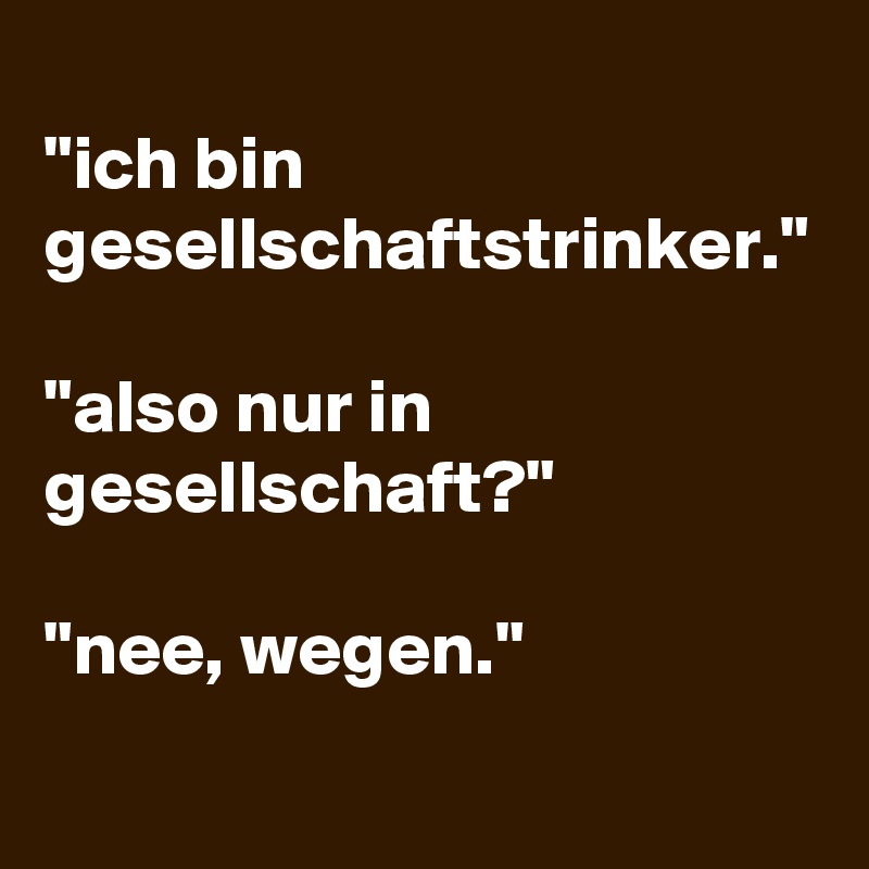 
"ich bin gesellschaftstrinker."

"also nur in gesellschaft?"

"nee, wegen."