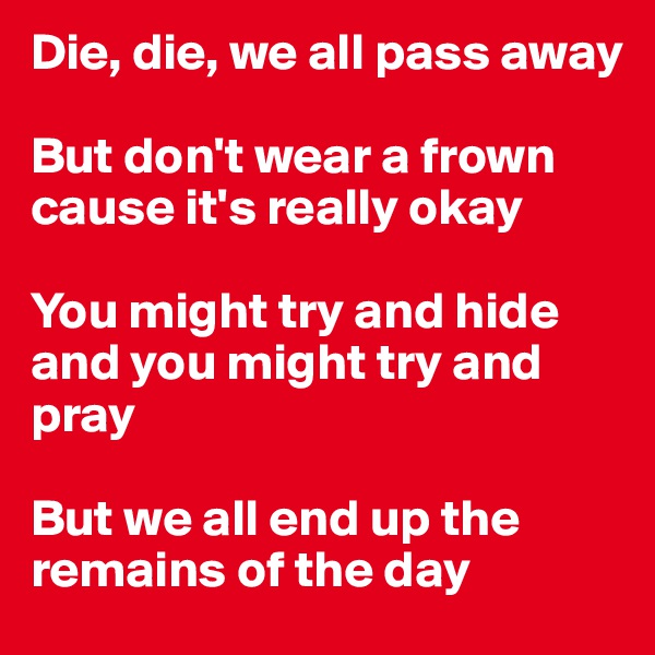 Die, die, we all pass away

But don't wear a frown cause it's really okay 

You might try and hide and you might try and pray 

But we all end up the remains of the day