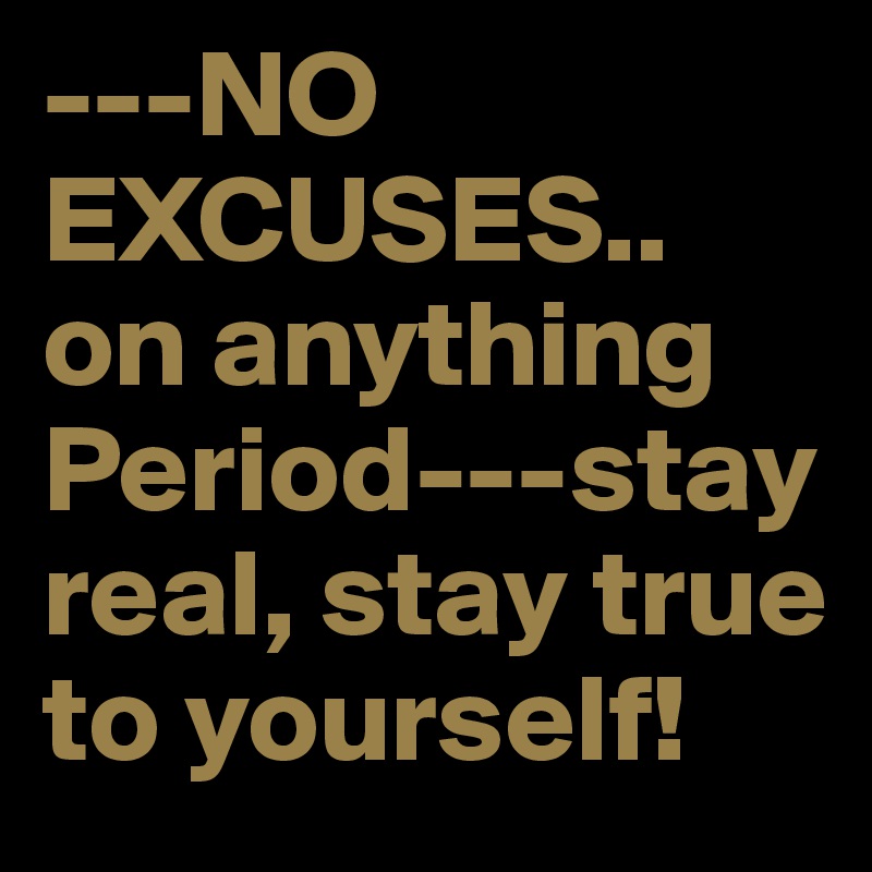 ---NO EXCUSES.. on anything Period---stay real, stay true to yourself!