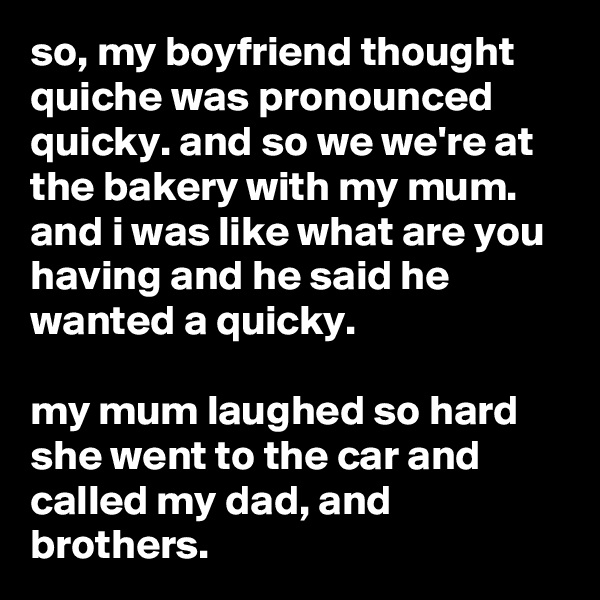 so, my boyfriend thought quiche was pronounced quicky. and so we we're at the bakery with my mum. and i was like what are you having and he said he wanted a quicky.

my mum laughed so hard she went to the car and called my dad, and brothers.