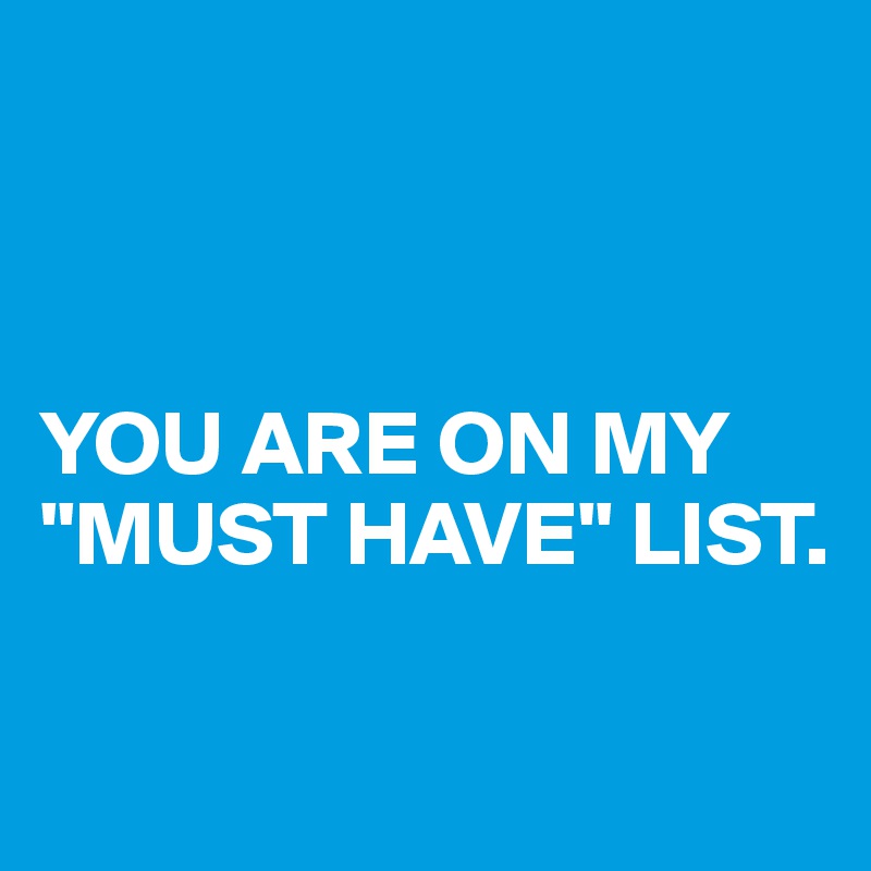 



YOU ARE ON MY "MUST HAVE" LIST. 

