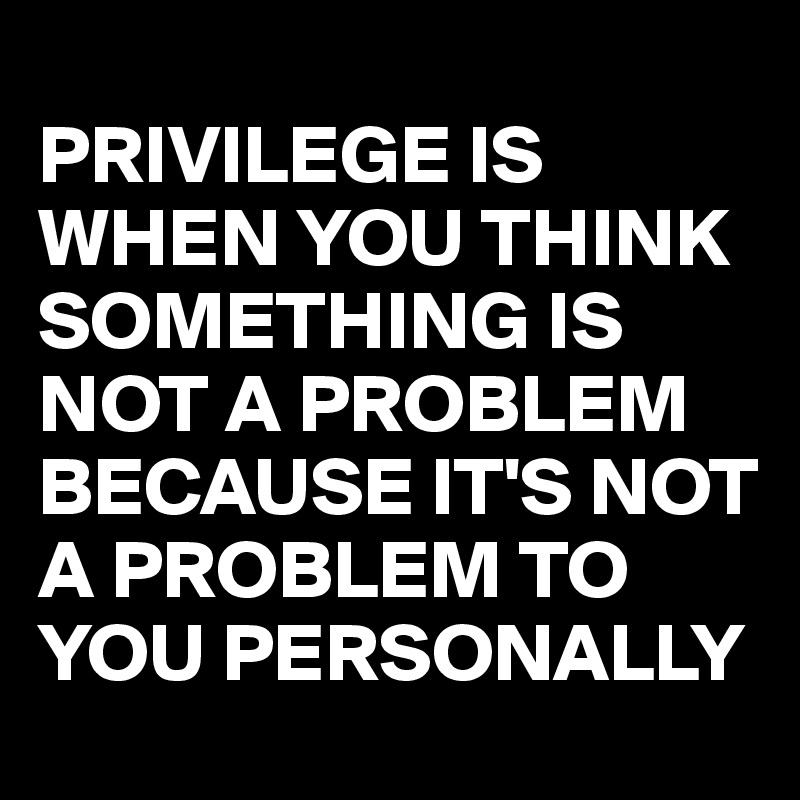 
PRIVILEGE IS WHEN YOU THINK SOMETHING IS NOT A PROBLEM BECAUSE IT'S NOT A PROBLEM TO YOU PERSONALLY 