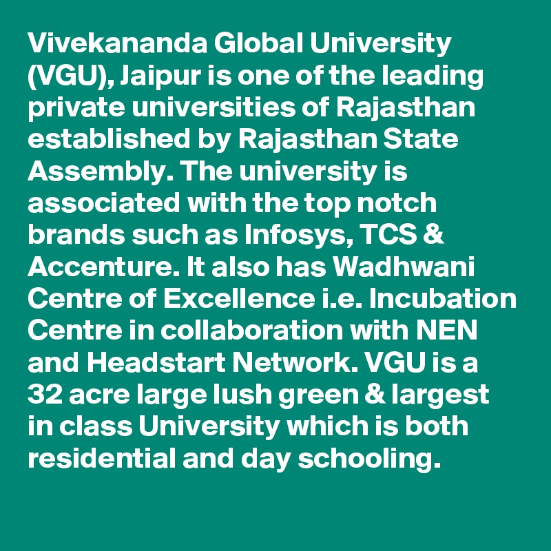 Vivekananda Global University (VGU), Jaipur is one of the leading private universities of Rajasthan established by Rajasthan State Assembly. The university is associated with the top notch brands such as Infosys, TCS & Accenture. It also has Wadhwani Centre of Excellence i.e. Incubation Centre in collaboration with NEN and Headstart Network. VGU is a 32 acre large lush green & largest in class University which is both residential and day schooling.