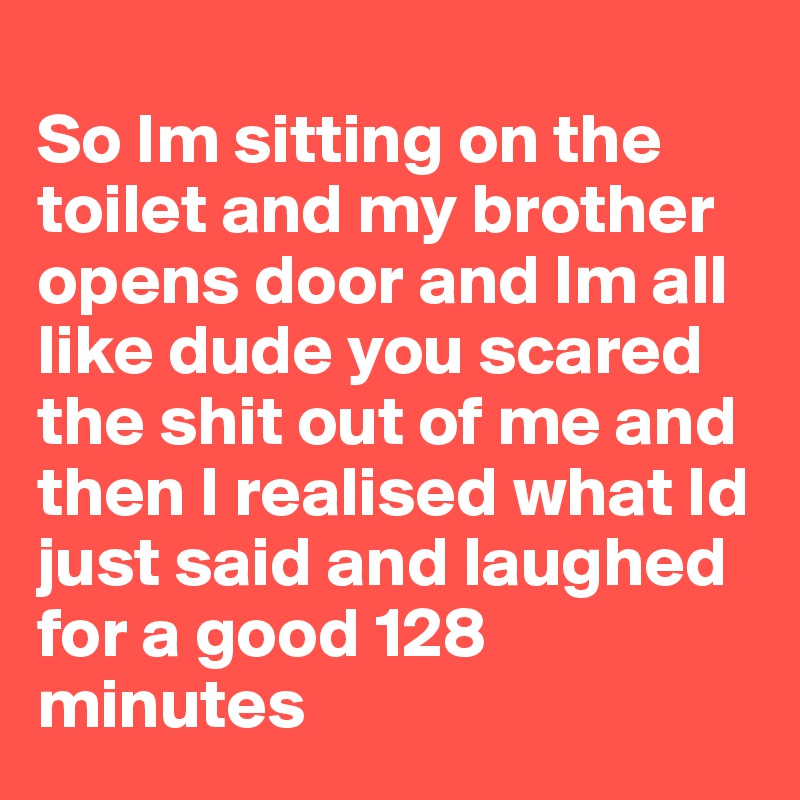 
So Im sitting on the toilet and my brother opens door and Im all like dude you scared the shit out of me and then I realised what Id just said and laughed for a good 128 minutes