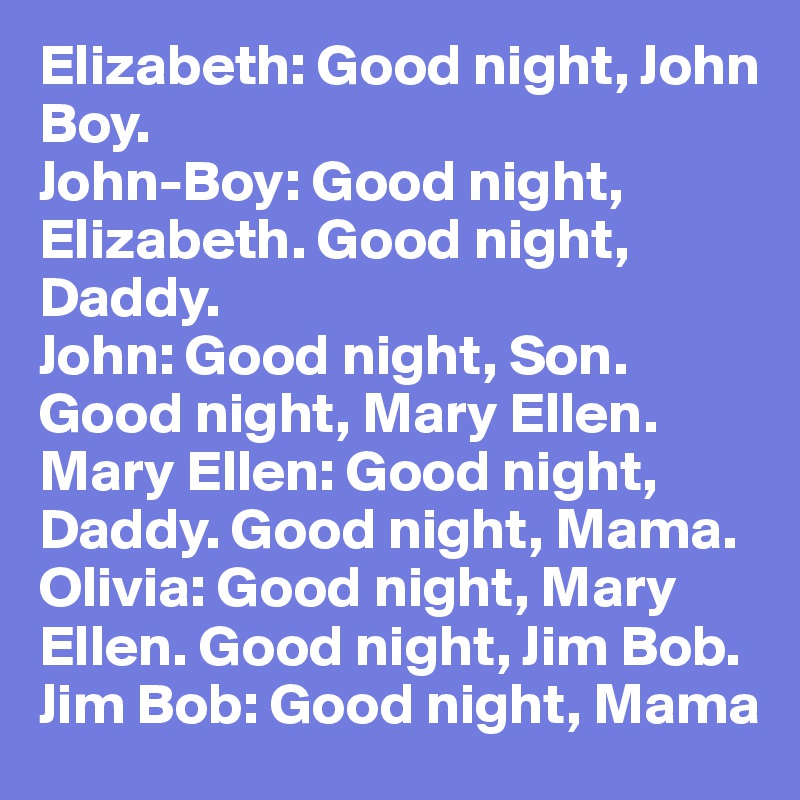 Elizabeth: Good night, John Boy. 
John-Boy: Good night, Elizabeth. Good night, Daddy. 
John: Good night, Son. Good night, Mary Ellen. 
Mary Ellen: Good night, Daddy. Good night, Mama. 
Olivia: Good night, Mary Ellen. Good night, Jim Bob. 
Jim Bob: Good night, Mama