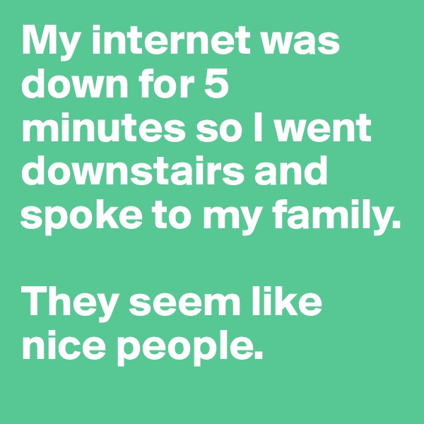 My internet was down for 5 minutes so I went downstairs and spoke to my family.

They seem like nice people.