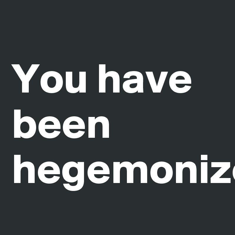 
You have been hegemonized