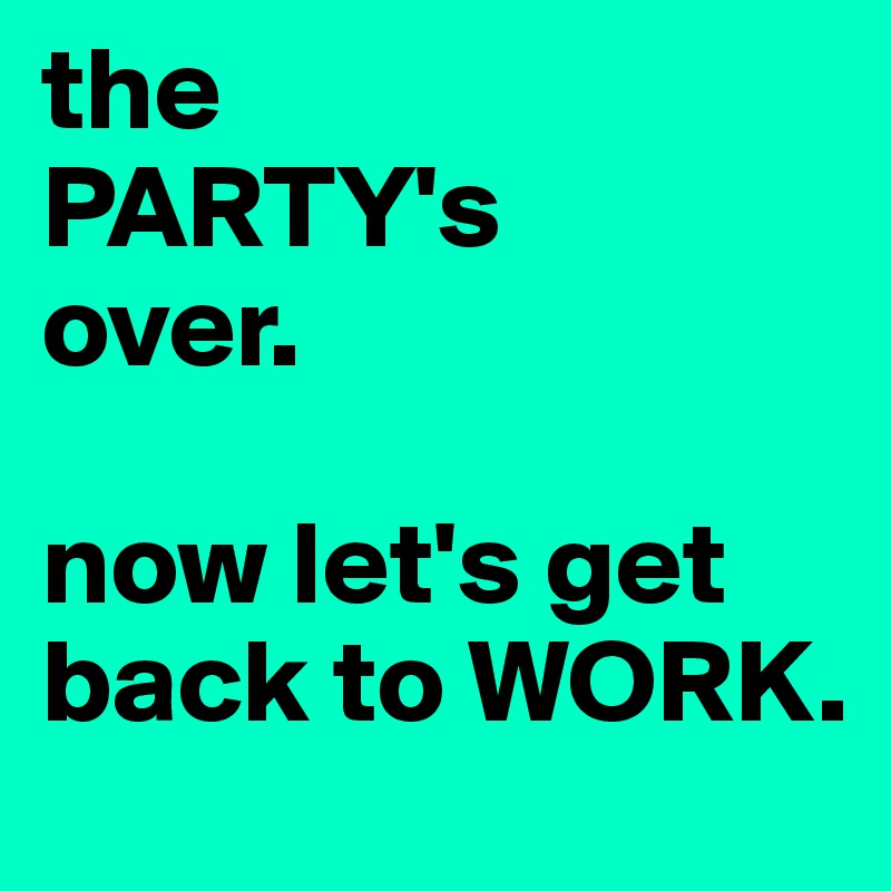 the 
PARTY's 
over. 

now let's get back to WORK.