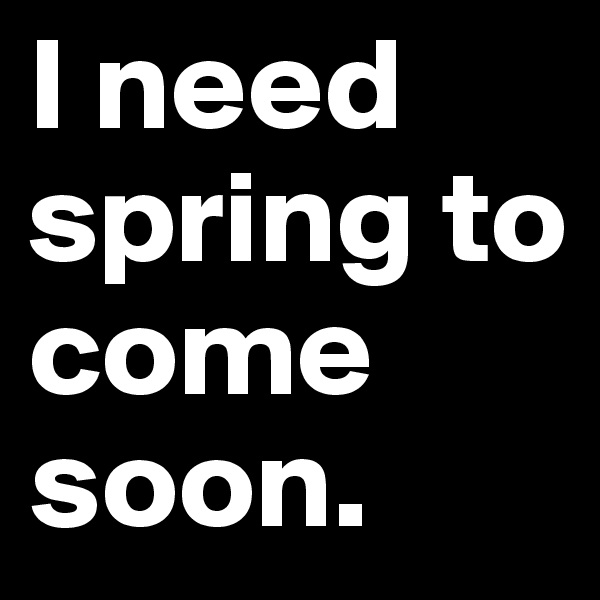 I need spring to come soon.