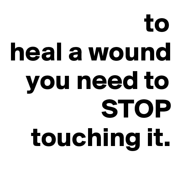                          to
heal a wound
   you need to
                 STOP     touching it.