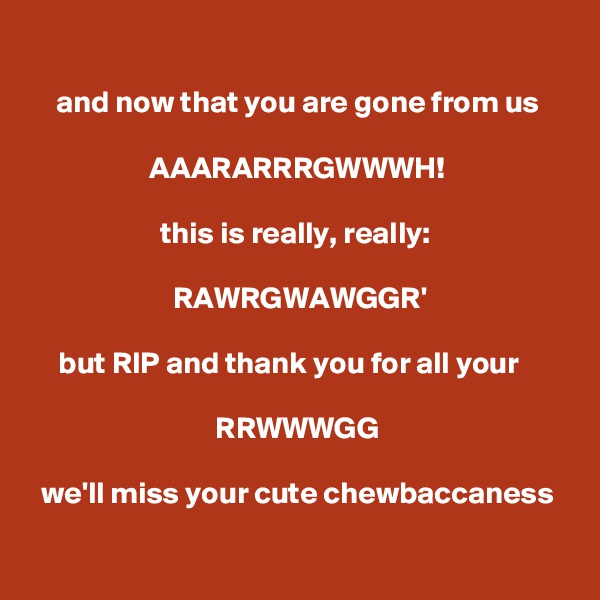 
and now that you are gone from us

AAARARRRGWWWH!

this is really, really: 

RAWRGWAWGGR'

but RIP and thank you for all your   

RRWWWGG

we'll miss your cute chewbaccaness

