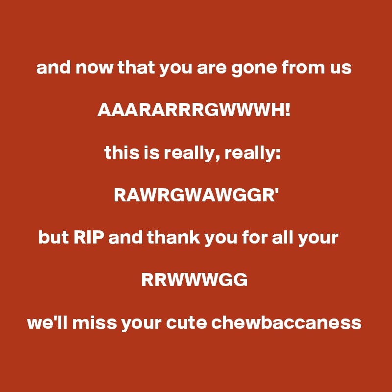 
and now that you are gone from us

AAARARRRGWWWH!

this is really, really: 

RAWRGWAWGGR'

but RIP and thank you for all your   

RRWWWGG

we'll miss your cute chewbaccaness


