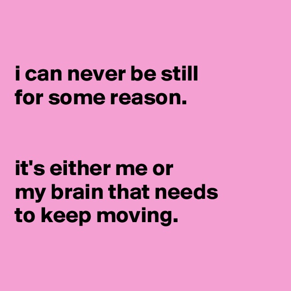 

i can never be still
for some reason.


it's either me or
my brain that needs
to keep moving.

