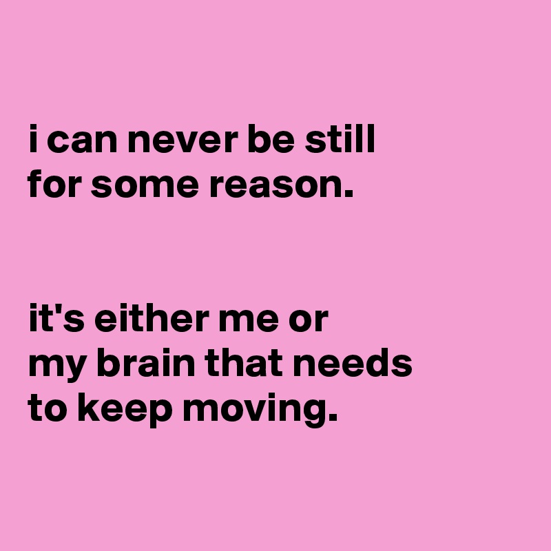 

i can never be still
for some reason.


it's either me or
my brain that needs
to keep moving.

