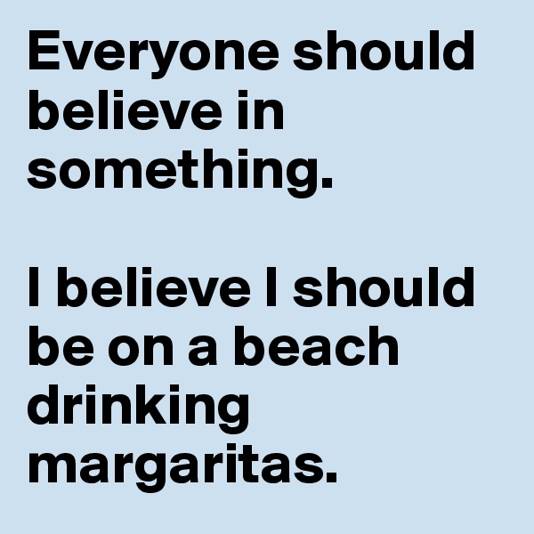 Everyone should believe in something. 

I believe I should be on a beach drinking margaritas. 