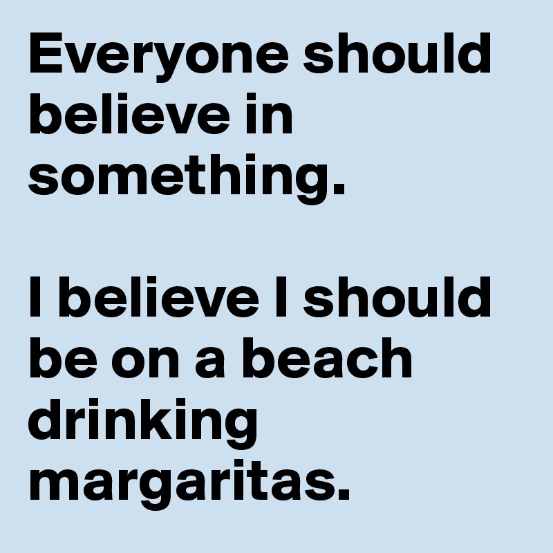 Everyone should believe in something. 

I believe I should be on a beach drinking margaritas. 