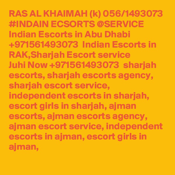 RAS AL KHAIMAH (k) 056/1493073 #INDAIN ECSORTS @SERVICE Indian Escorts in Abu Dhabi +971561493073  Indian Escorts in RAK,Sharjah Escort service
Juhi Now +971561493073  sharjah escorts, sharjah escorts agency, sharjah escort service, independent escorts in sharjah, escort girls in sharjah, ajman escorts, ajman escorts agency, ajman escort service, independent escorts in ajman, escort girls in ajman,