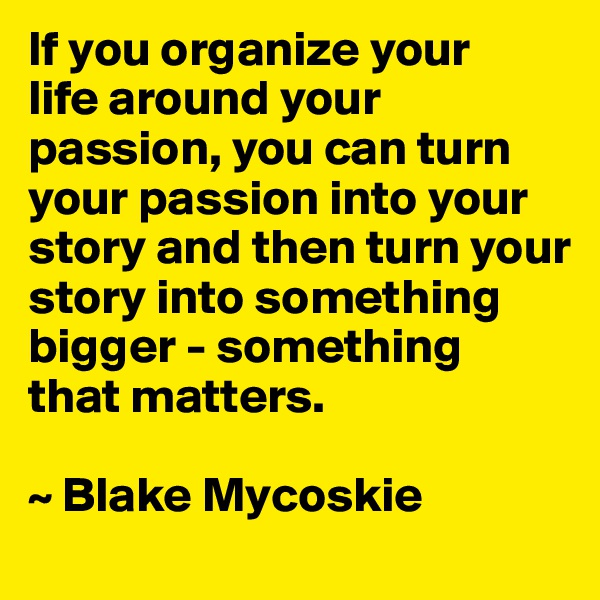 If you organize your 
life around your passion, you can turn your passion into your story and then turn your story into something bigger - something 
that matters.

~ Blake Mycoskie