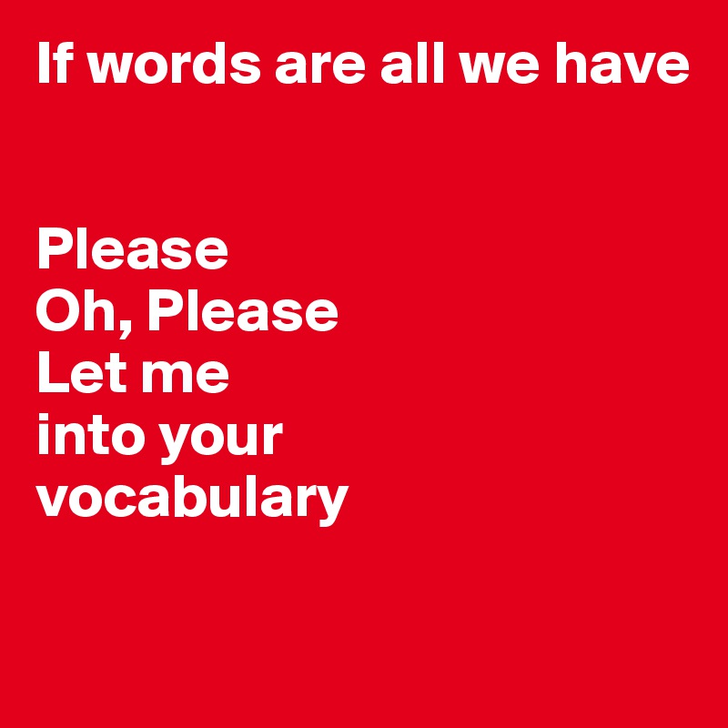 If words are all we have 


Please 
Oh, Please
Let me 
into your 
vocabulary 

