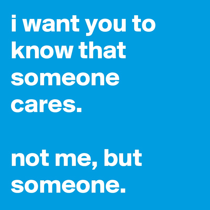 i want you to know that someone cares.

not me, but someone.