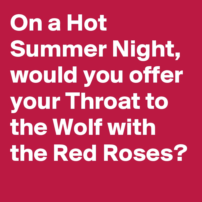 On a Hot Summer Night,  would you offer your Throat to the Wolf with the Red Roses?