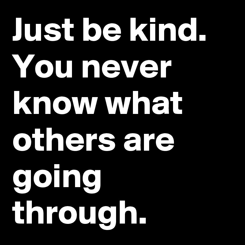 Just be kind. You never know what others are going through.