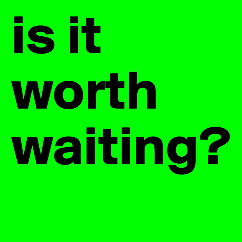 is it worth waiting? 