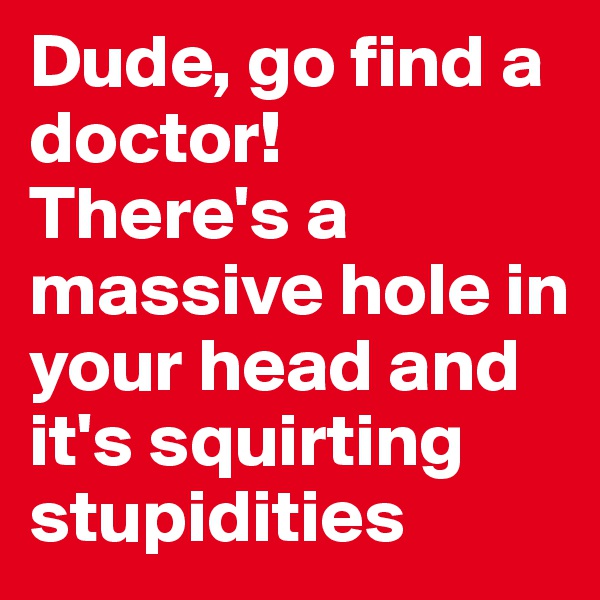 Dude, go find a doctor!
There's a massive hole in your head and it's squirting stupidities