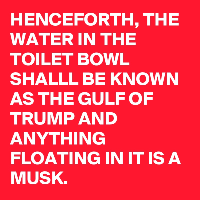 HENCEFORTH, THE WATER IN THE TOILET BOWL SHALLL BE KNOWN AS THE GULF OF TRUMP AND ANYTHING FLOATING IN IT IS A MUSK.