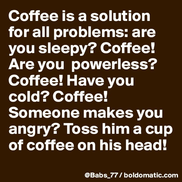Coffee is a solution for all problems: are you sleepy? Coffee!  Are you  powerless? Coffee! Have you cold? Coffee! Someone makes you angry? Toss him a cup of coffee on his head!